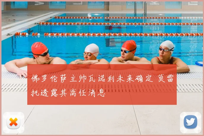 佛罗伦萨主帅瓦诺利未来确定 莫雷托透露其离任消息