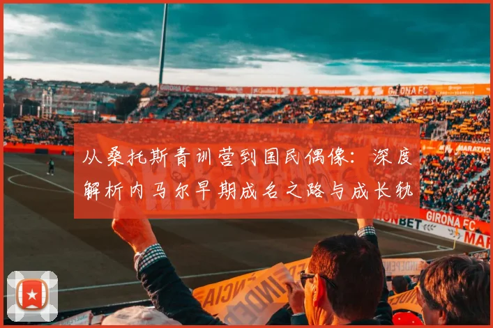 从桑托斯青训营到国民偶像:深度解析内马尔早期成名之路与成长轨迹