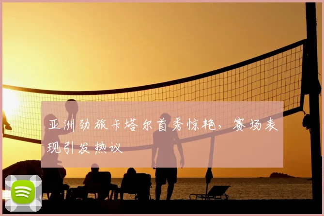亚洲劲旅卡塔尔首秀惊艳，赛场表现引发热议
