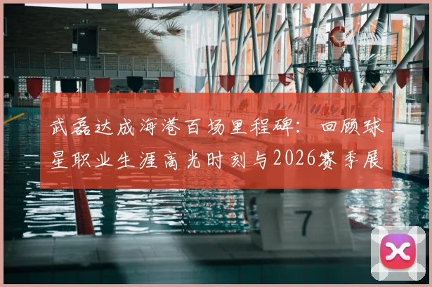 武磊达成海港百场里程碑：回顾球星职业生涯高光时刻与2026赛季展望