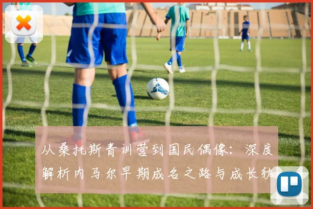 从桑托斯青训营到国民偶像:深度解析内马尔早期成名之路与成长轨迹