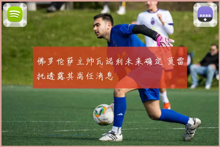 佛罗伦萨主帅瓦诺利未来确定 莫雷托透露其离任消息
