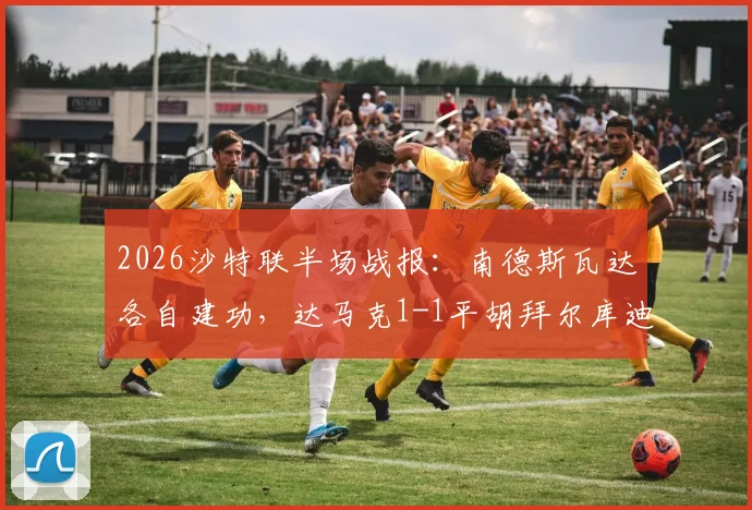 2026沙特联半场战报:南德斯瓦达各自建功,达马克1-1平胡拜尔库迪西亚,比赛进球过程回顾