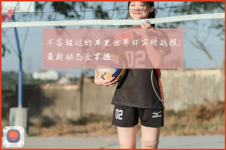 不容错过的库里世界杯实时战报：最新动态全掌握