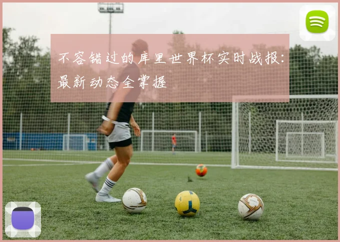 不容错过的库里世界杯实时战报：最新动态全掌握