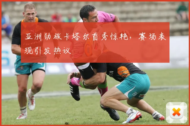 亚洲劲旅卡塔尔首秀惊艳,赛场表现引发热议