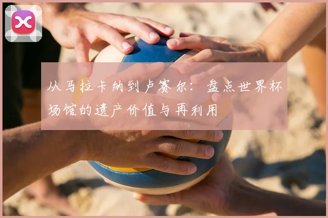 从马拉卡纳到卢赛尔：盘点世界杯场馆的遗产价值与再利用