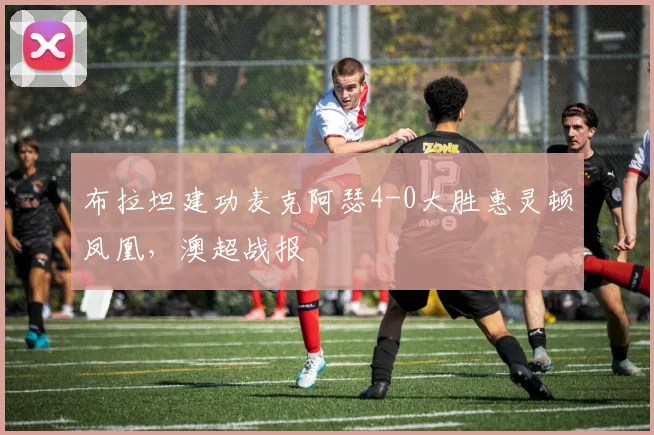 布拉坦建功麦克阿瑟4-0大胜惠灵顿凤凰，澳超战报